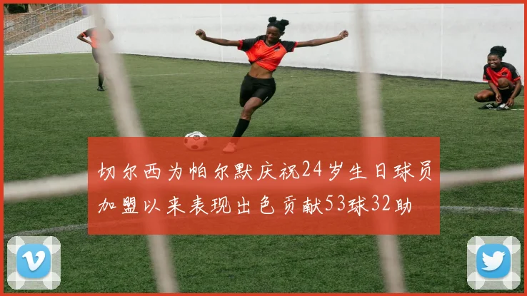 切尔西为帕尔默庆祝24岁生日球员加盟以来表现出色贡献53球32助