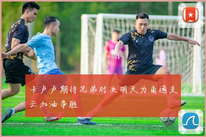 卡卢卢期待兄弟对决明天为南通支云加油争胜