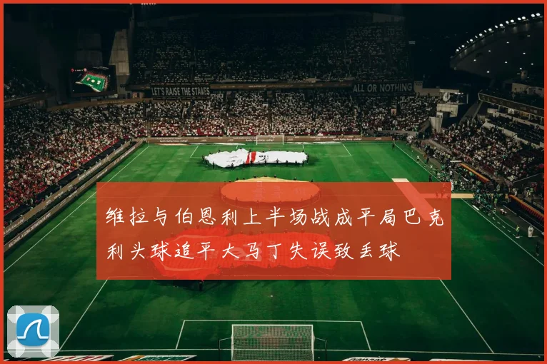 维拉与伯恩利上半场战成平局巴克利头球追平大马丁失误致丢球