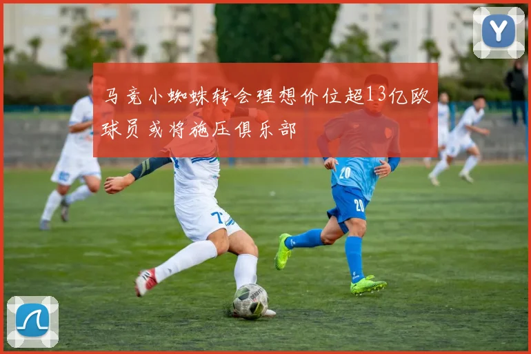 马竞小蜘蛛转会理想价位超13亿欧球员或将施压俱乐部