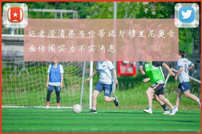 记者澄清弗洛伦蒂诺与穆里尼奥会面传闻实为不实消息