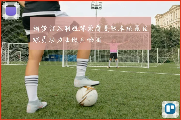 梅努打入制胜球荣膺曼联本轮最佳球员助力击败利物浦