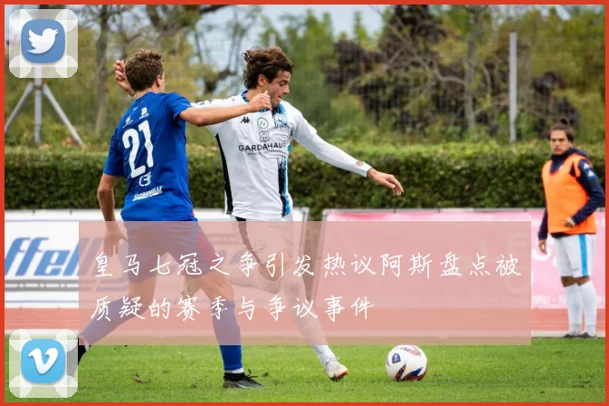 皇马七冠之争引发热议阿斯盘点被质疑的赛季与争议事件