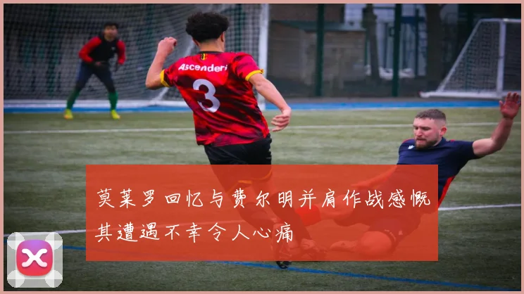 莫莱罗回忆与费尔明并肩作战感慨其遭遇不幸令人心痛